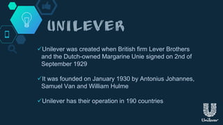 Unilever was created when British firm Lever Brothers
and the Dutch-owned Margarine Unie signed on 2nd of
September 1929
It was founded on January 1930 by Antonius Johannes,
Samuel Van and William Hulme
Unilever has their operation in 190 countries
 