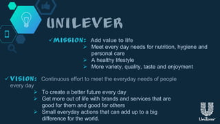  Add value to life
 Meet every day needs for nutrition, hygiene and
personal care
 A healthy lifestyle
 More variety, quality, taste and enjoyment
 Continuous effort to meet the everyday needs of people
every day
 To create a better future every day
 Get more out of life with brands and services that are
good for them and good for others
 Small everyday actions that can add up to a big
difference for the world.
 