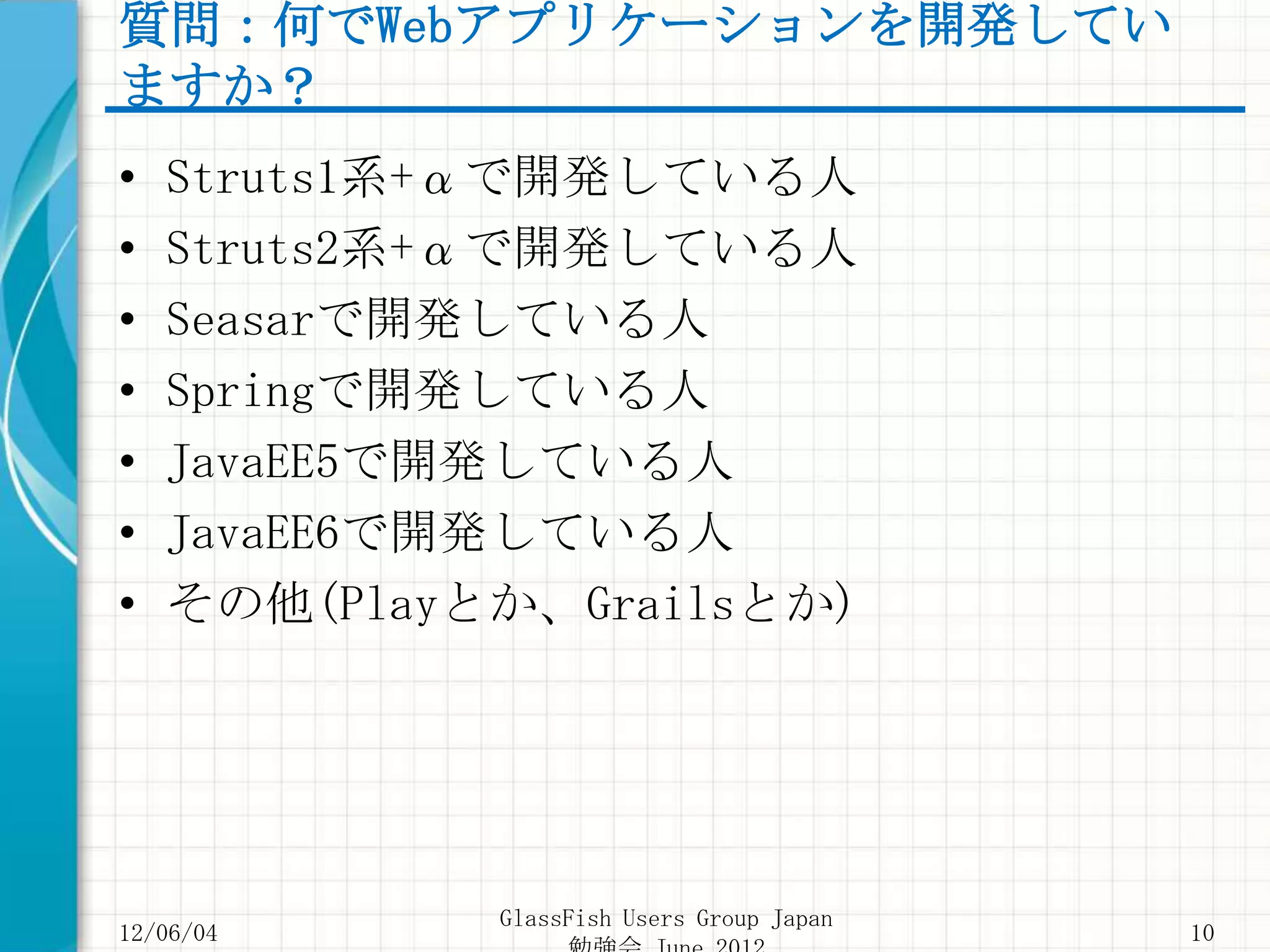 質問：何でWebアプリケーションを開発してい
ますか？
•   Struts1系+αで開発している人
•   Struts2系+αで開発している人
•   Seasarで開発している人
•   Springで開発している人
•   JavaEE5で開発している人
•   JavaEE6で開発している人
•   その他(Playとか、Grailsとか)




             GlassFish Users Group Japan
12/06/04                                   10
 