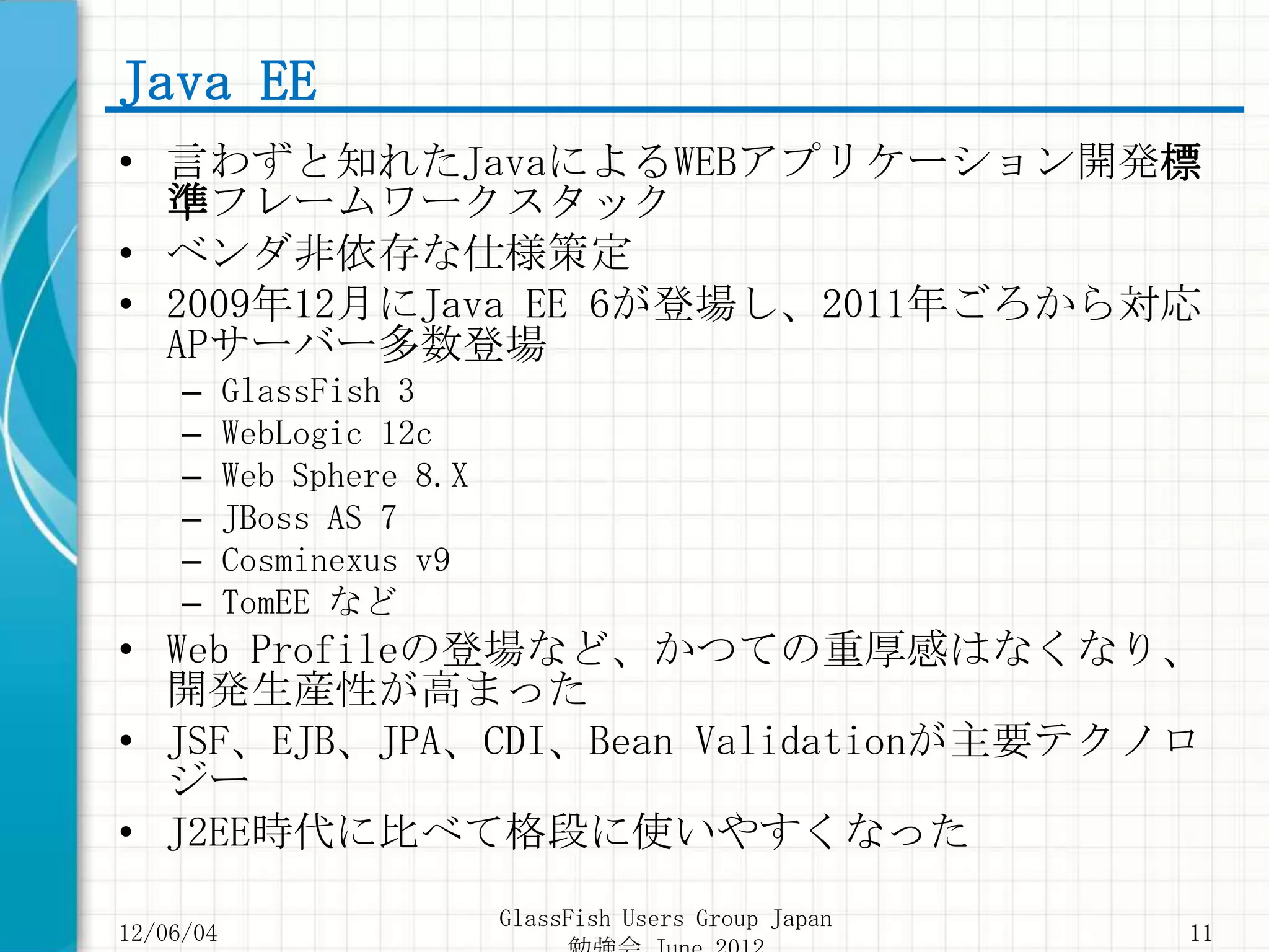 Java EE
• 言わずと知れたJavaによるWEBアプリケーション開発標
  準フレームワークスタック
• ベンダ非依存な仕様策定
• 2009年12月にJava EE 6が登場し、2011年ごろから対応
  APサーバー多数登場
     –     GlassFish 3
     –     WebLogic 12c
     –     Web Sphere 8.X
     –     JBoss AS 7
     –     Cosminexus v9
     –     TomEE など
• Web Profileの登場など、かつての重厚感はなくなり、
  開発生産性が高まった
• JSF、EJB、JPA、CDI、Bean Validationが主要テクノロ
  ジー
• J2EE時代に比べて格段に使いやすくなった
                            GlassFish Users Group Japan
12/06/04                                                  11
 