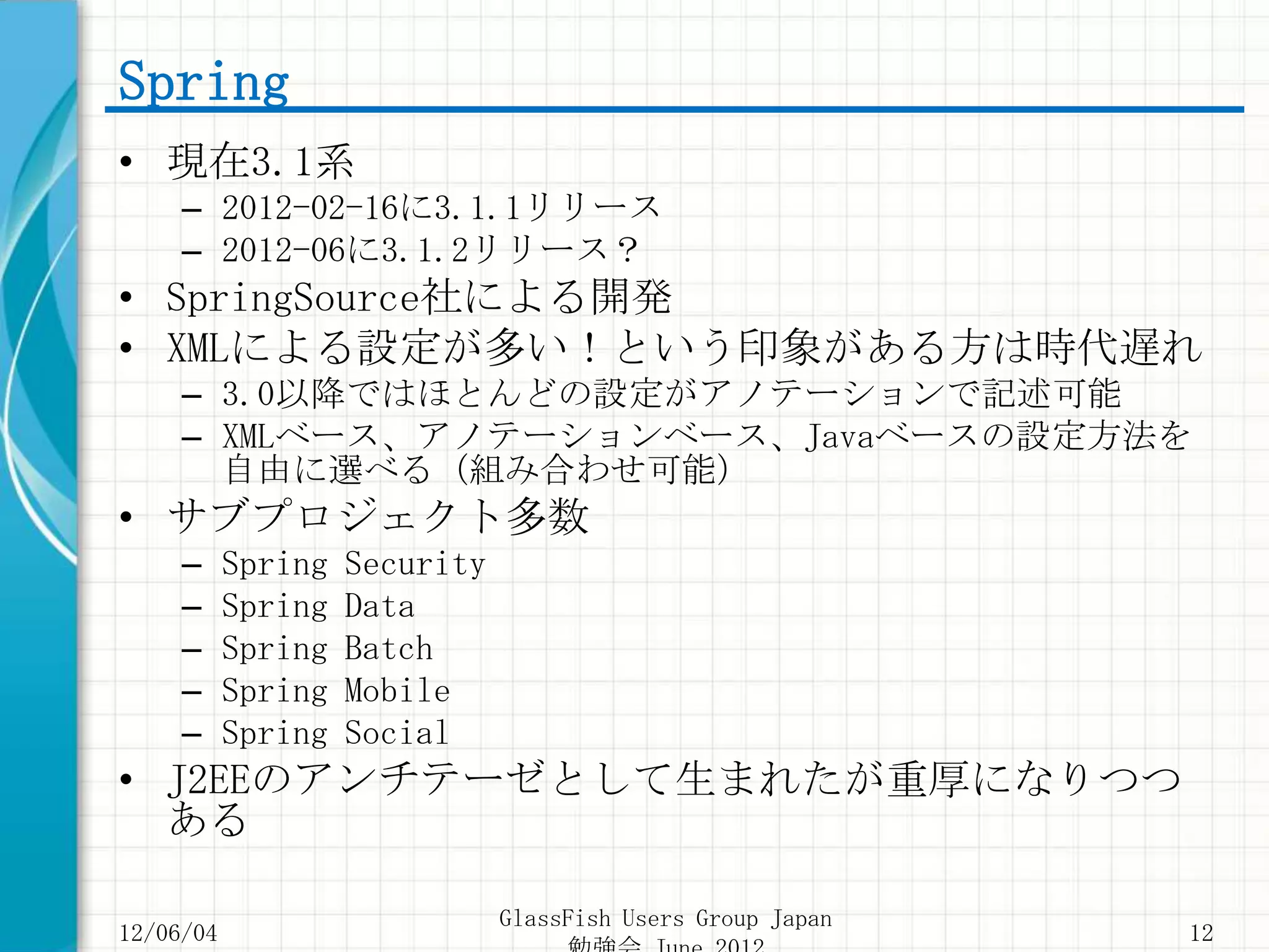 Spring
• 現在3.1系
     – 2012-02-16に3.1.1リリース
     – 2012-06に3.1.2リリース？
• SpringSource社による開発
• XMLによる設定が多い！という印象がある方は時代遅れ
     – 3.0以降ではほとんどの設定がアノテーションで記述可能
     – XMLベース、アノテーションベース、Javaベースの設定方法を
       自由に選べる（組み合わせ可能）
• サブプロジェクト多数
     –     Spring   Security
     –     Spring   Data
     –     Spring   Batch
     –     Spring   Mobile
     –     Spring   Social
• J2EEのアンチテーゼとして生まれたが重厚になりつつ
  ある

                               GlassFish Users Group Japan
12/06/04                                                     12
 