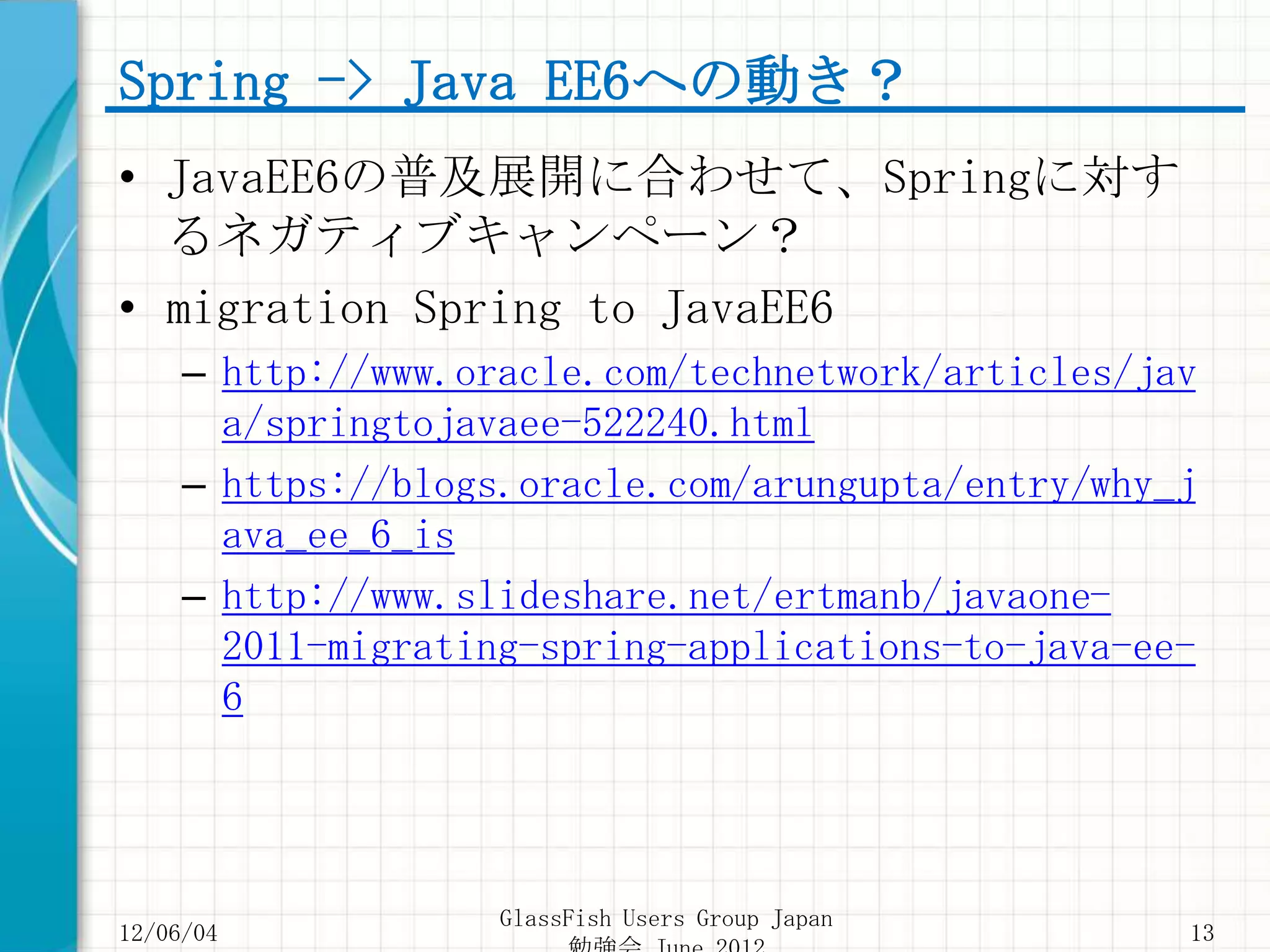 Spring -> Java EE6への動き？
• JavaEE6の普及展開に合わせて、Springに対す
  るネガティブキャンペーン？
• migration Spring to JavaEE6
     – http://www.oracle.com/technetwork/articles/jav
       a/springtojavaee-522240.html
     – https://blogs.oracle.com/arungupta/entry/why_j
       ava_ee_6_is
     – http://www.slideshare.net/ertmanb/javaone-
       2011-migrating-spring-applications-to-java-ee-
       6




                    GlassFish Users Group Japan
12/06/04                                            13
 