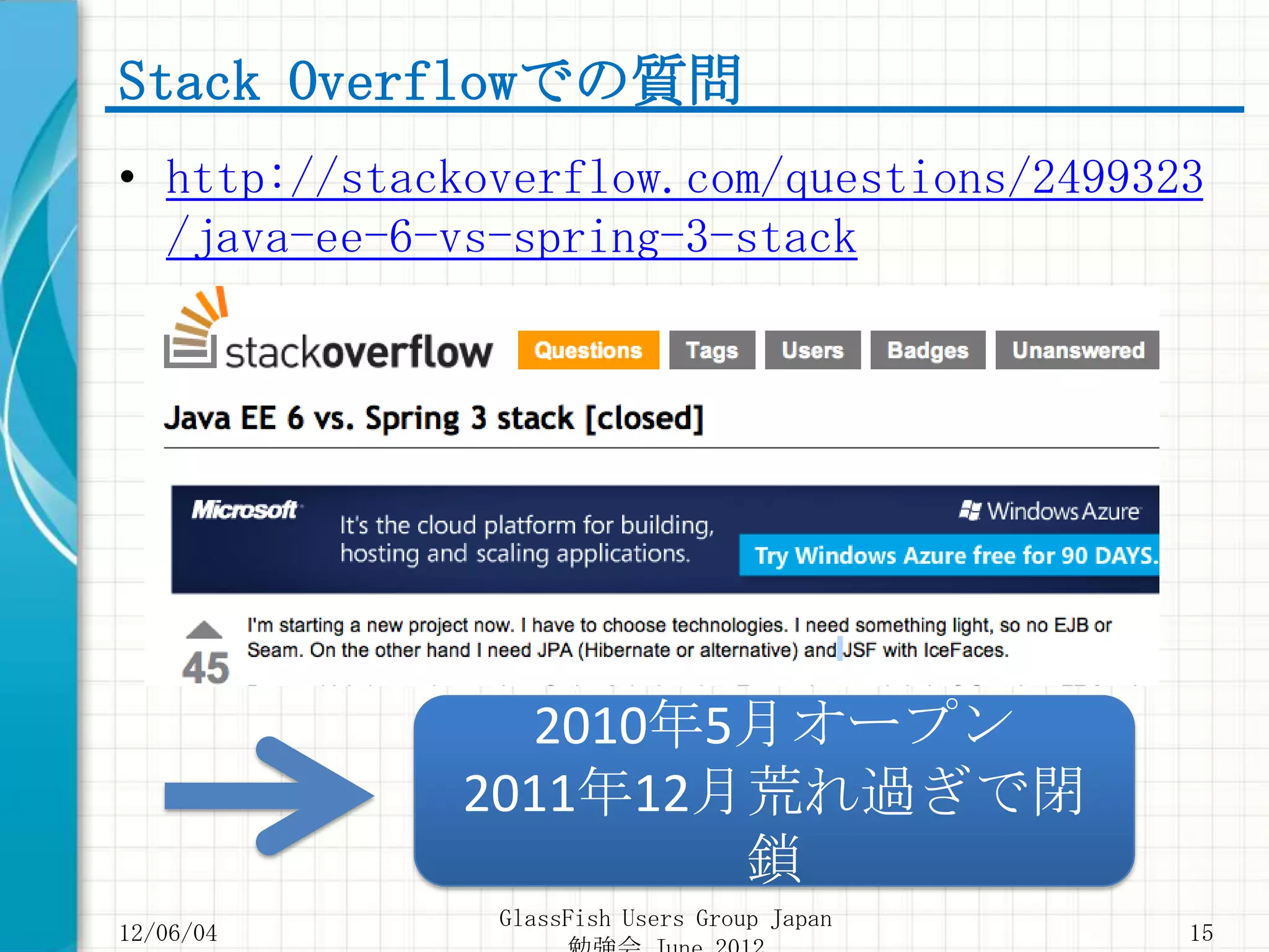 Stack Overflowでの質問
• http://stackoverflow.com/questions/2499323
  /java-ee-6-vs-spring-3-stack




               2010年5月オープン
             2011年12月荒れ過ぎで閉
                     鎖
               GlassFish Users Group Japan
12/06/04                                     15
 