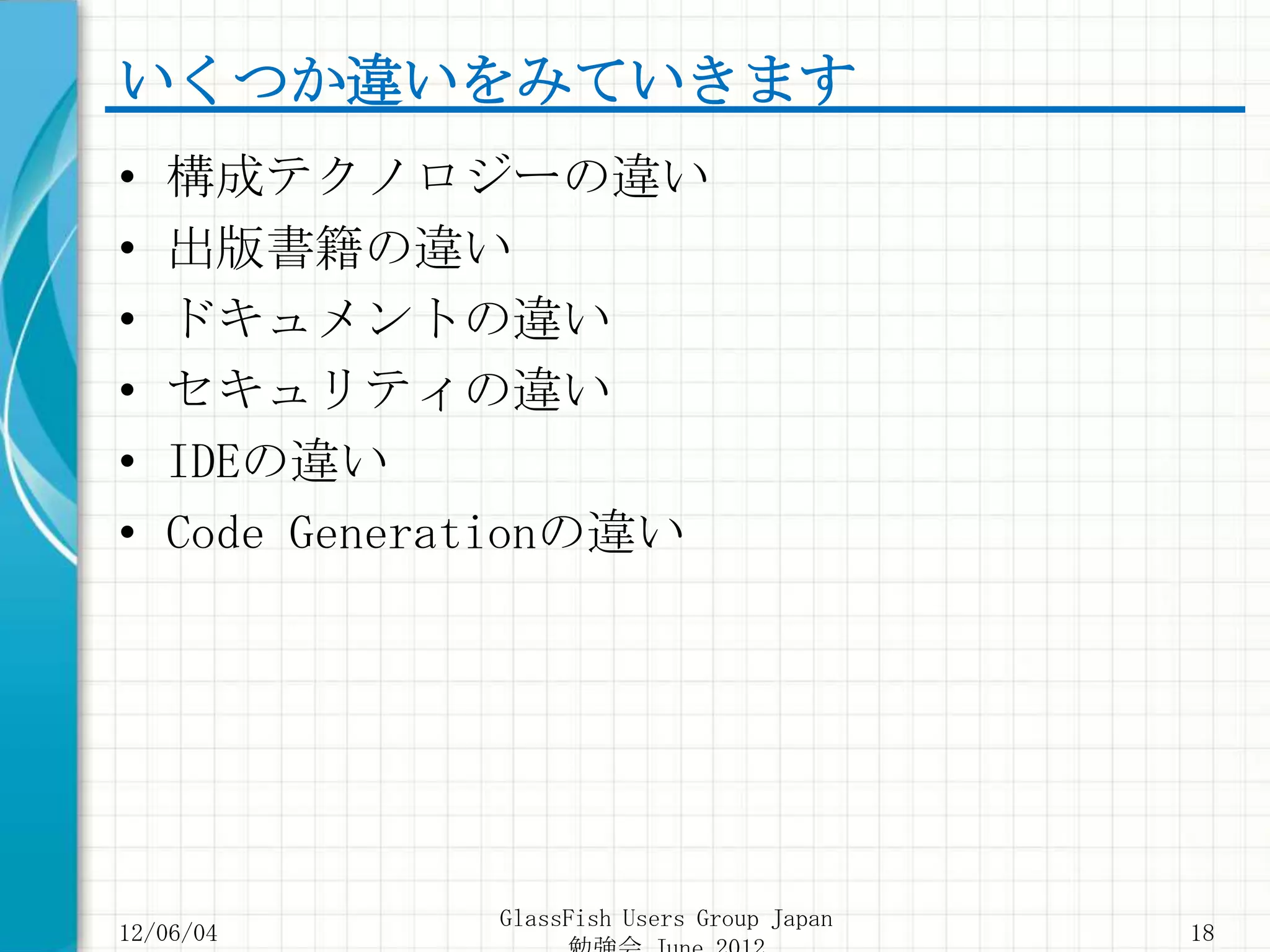 いくつか違いをみていきます
•   構成テクノロジーの違い
•   出版書籍の違い
•   ドキュメントの違い
•   セキュリティの違い
•   IDEの違い
•   Code Generationの違い




               GlassFish Users Group Japan
12/06/04                                     18
 