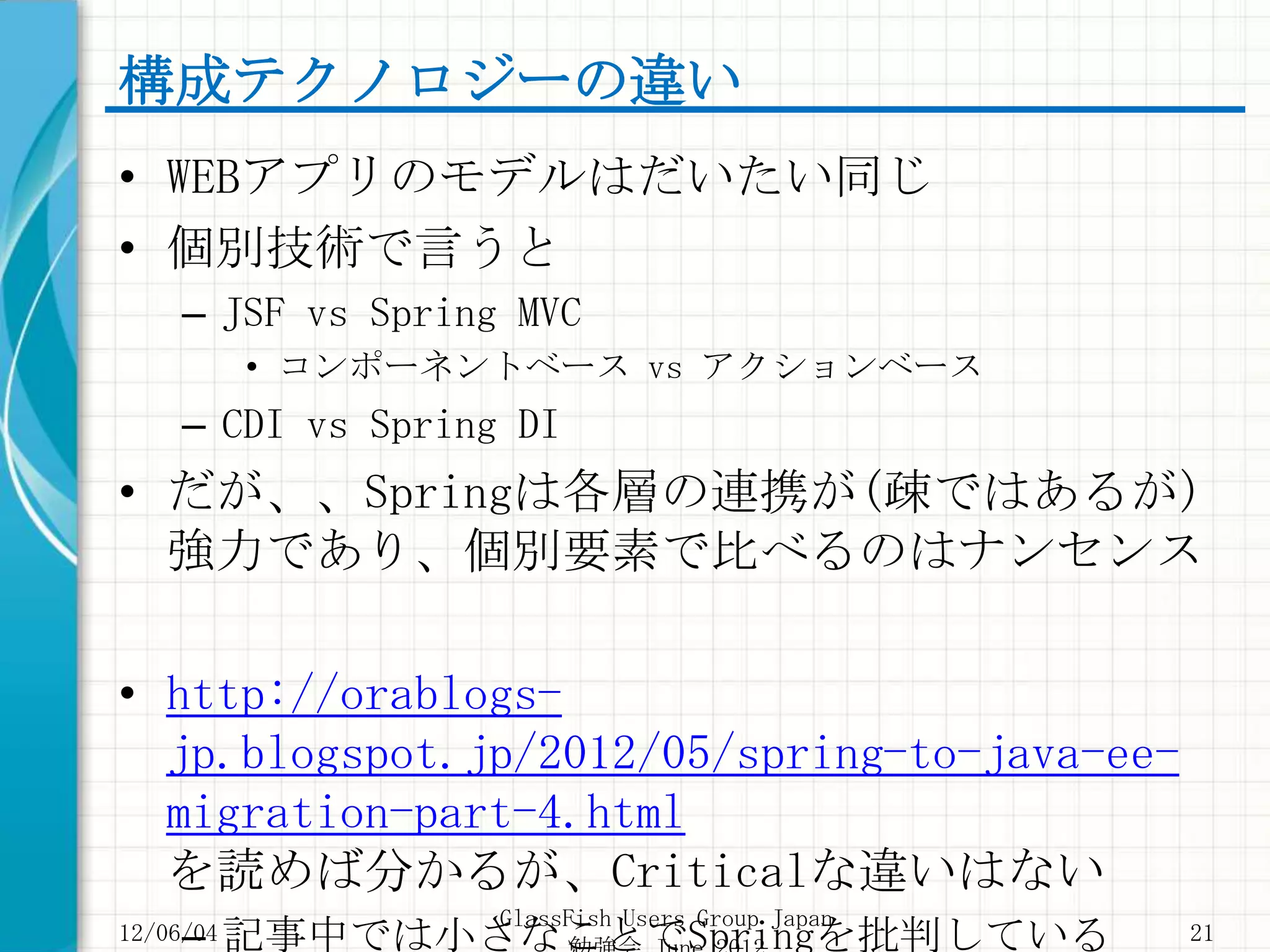 構成テクノロジーの違い
• WEBアプリのモデルはだいたい同じ
• 個別技術で言うと
     – JSF vs Spring MVC
           • コンポーネントベース vs アクションベース
     – CDI vs Spring DI
• だが、、Springは各層の連携が(疎ではあるが)
  強力であり、個別要素で比べるのはナンセンス

• http://orablogs-
  jp.blogspot.jp/2012/05/spring-to-java-ee-
  migration-part-4.html
  を読めば分かるが、Criticalな違いはない
                    GlassFish Users Group Japan
     – 記事中では小さなことでSpringを批判している
12/06/04                                          21
 