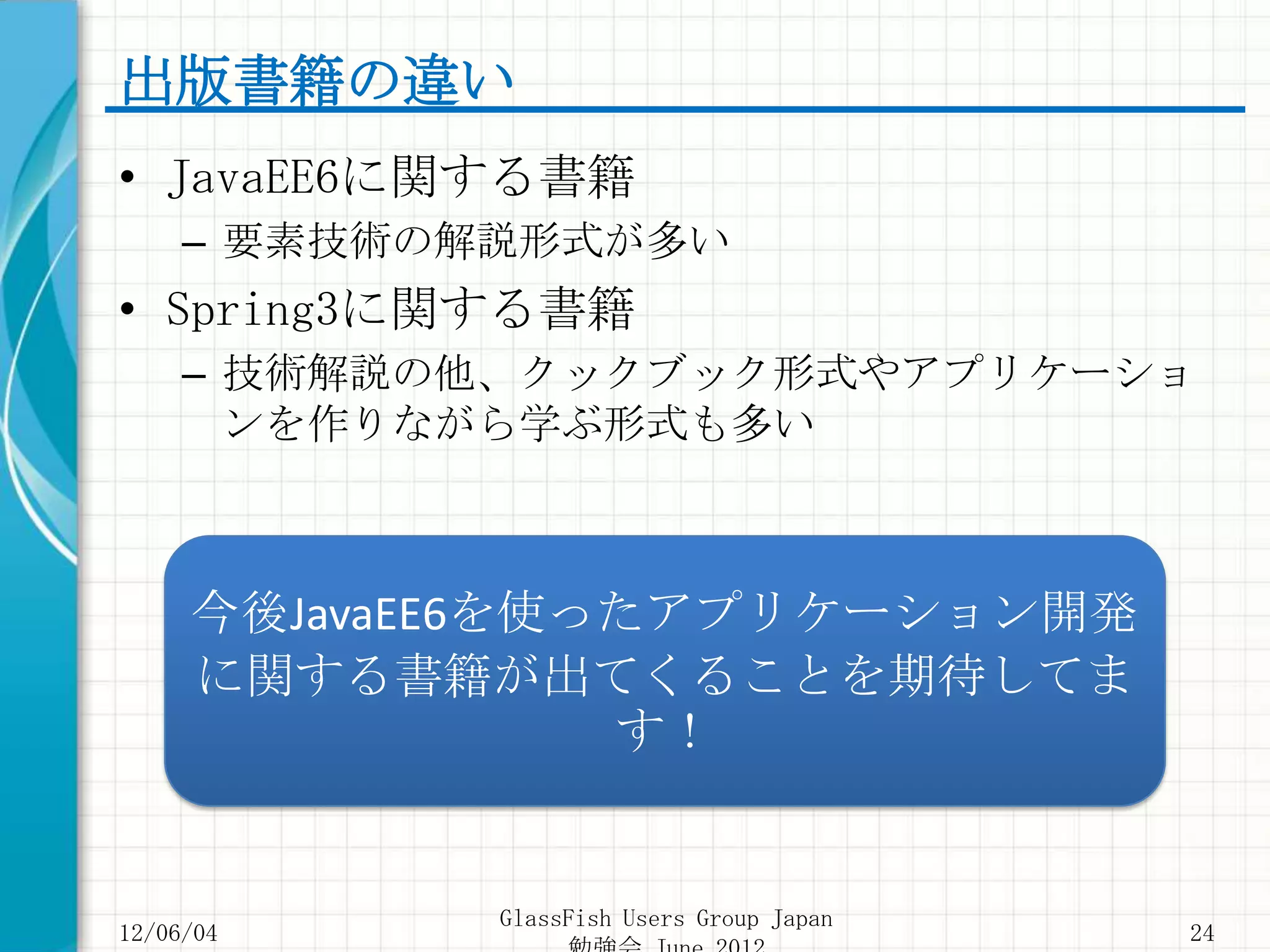 出版書籍の違い
• JavaEE6に関する書籍
     – 要素技術の解説形式が多い
• Spring3に関する書籍
     – 技術解説の他、クックブック形式やアプリケーショ
       ンを作りながら学ぶ形式も多い



     今後JavaEE6を使ったアプリケーション開発
     に関する書籍が出てくることを期待してま
                 す！


             GlassFish Users Group Japan
12/06/04                                   24
 