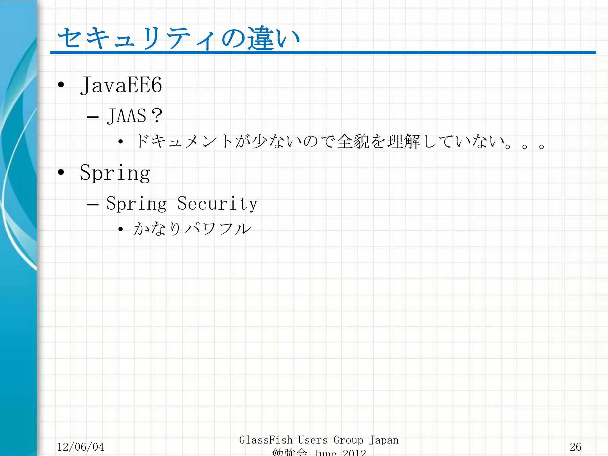 セキュリティの違い
• JavaEE6
     – JAAS？
           • ドキュメントが少ないので全貌を理解していない。。。
• Spring
     – Spring Security
           • かなりパワフル




                    GlassFish Users Group Japan
12/06/04                                          26
 