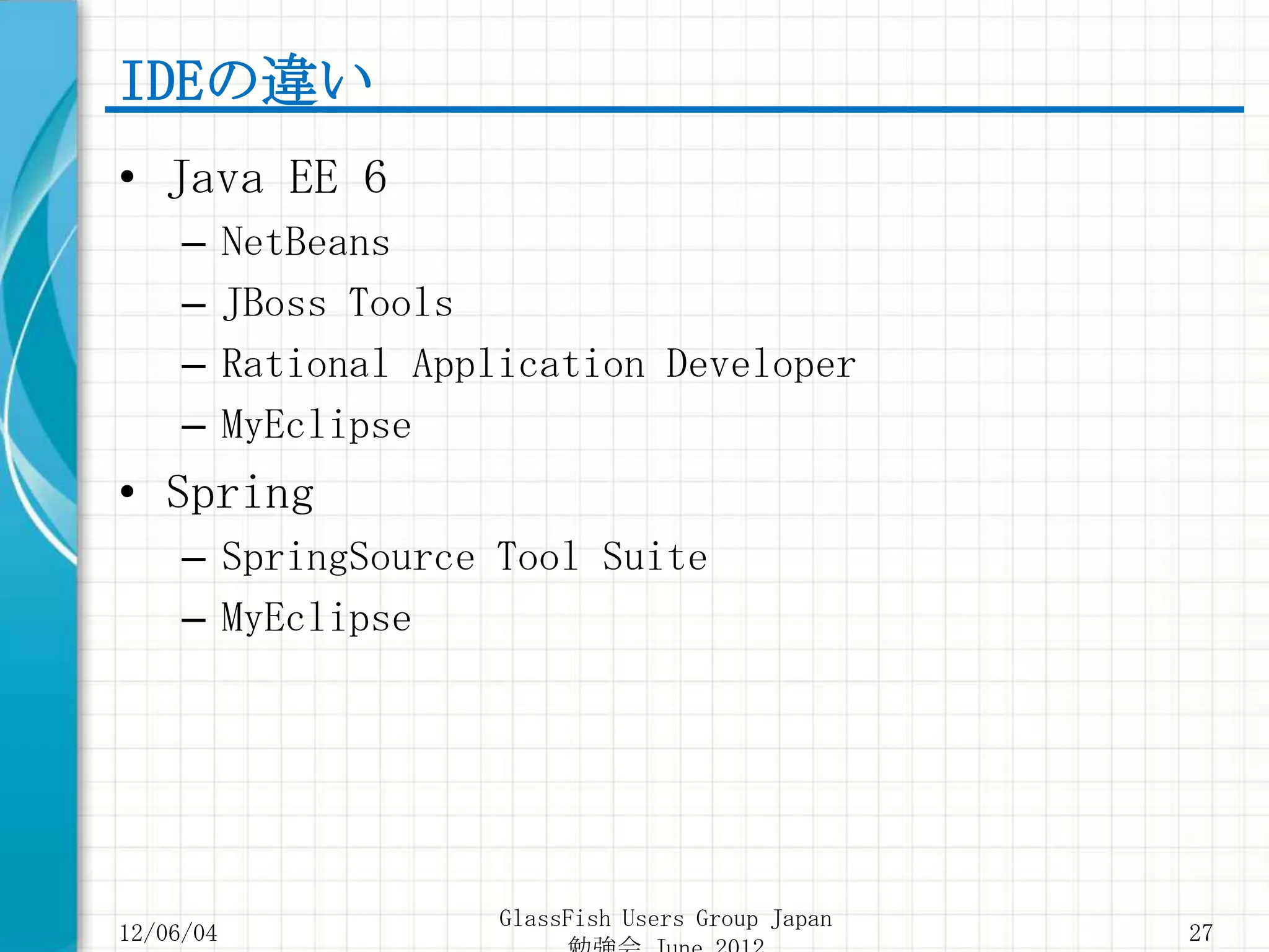 IDEの違い
• Java EE 6
     –     NetBeans
     –     JBoss Tools
     –     Rational Application Developer
     –     MyEclipse
• Spring
     – SpringSource Tool Suite
     – MyEclipse




                        GlassFish Users Group Japan
12/06/04                                              27
 
