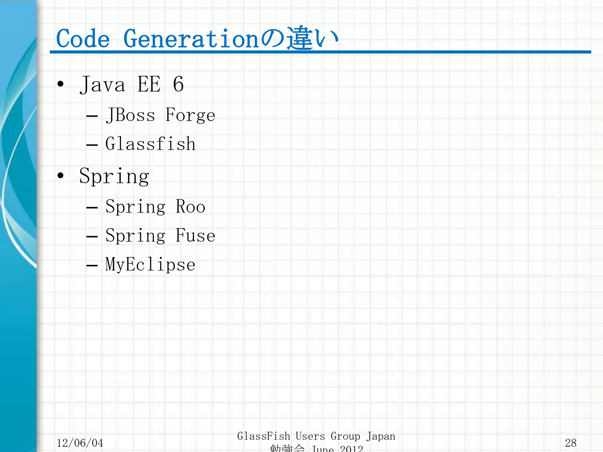 Code Generationの違い
• Java EE 6
     – JBoss Forge
     – Glassfish
• Spring
     – Spring Roo
     – Spring Fuse
     – MyEclipse




                     GlassFish Users Group Japan
12/06/04                                           28
 