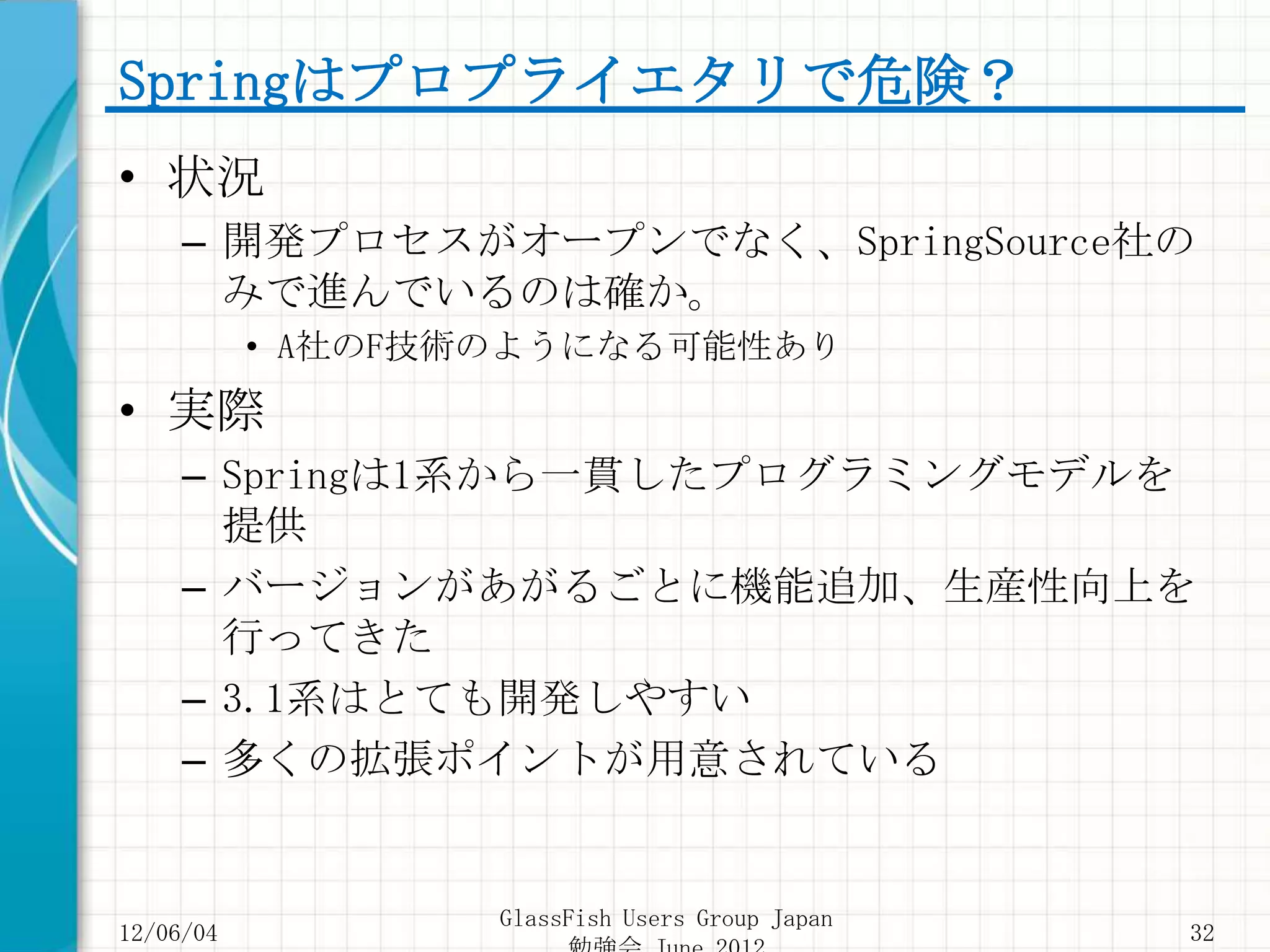 Springはプロプライエタリで危険？
• 状況
     – 開発プロセスがオープンでなく、SpringSource社の
       みで進んでいるのは確か。
           • A社のF技術のようになる可能性あり
• 実際
     – Springは1系から一貫したプログラミングモデルを
       提供
     – バージョンがあがるごとに機能追加、生産性向上を
       行ってきた
     – 3.1系はとても開発しやすい
     – 多くの拡張ポイントが用意されている


                   GlassFish Users Group Japan
12/06/04                                         32
 