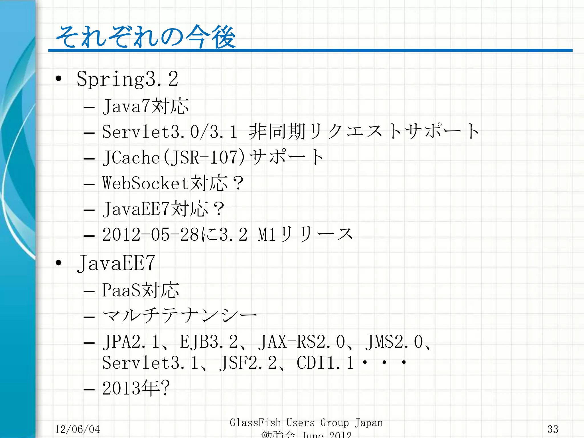それぞれの今後
• Spring3.2
     –     Java7対応
     –     Servlet3.0/3.1 非同期リクエストサポート
     –     JCache(JSR-107)サポート
     –     WebSocket対応？
     –     JavaEE7対応？
     –     2012-05-28に3.2 M1リリース
• JavaEE7
     – PaaS対応
     – マルチテナンシー
     – JPA2.1、EJB3.2、JAX-RS2.0、JMS2.0、
       Servlet3.1、JSF2.2、CDI1.1・・・
     – 2013年?
                    GlassFish Users Group Japan
12/06/04                                          33
 