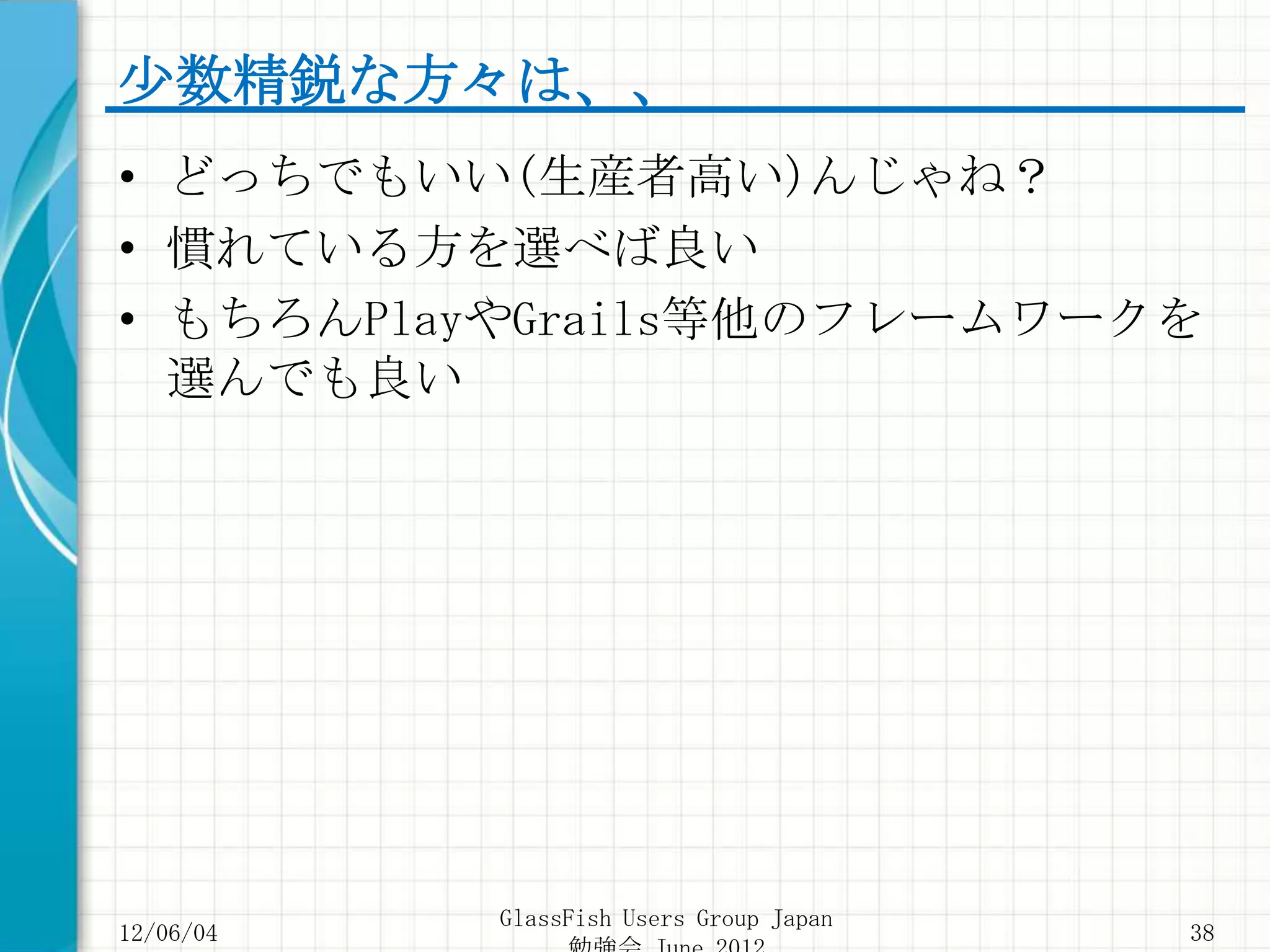 少数精鋭な方々は、、
• どっちでもいい(生産者高い)んじゃね？
• 慣れている方を選べば良い
• もちろんPlayやGrails等他のフレームワークを
  選んでも良い




           GlassFish Users Group Japan
12/06/04                                 38
 