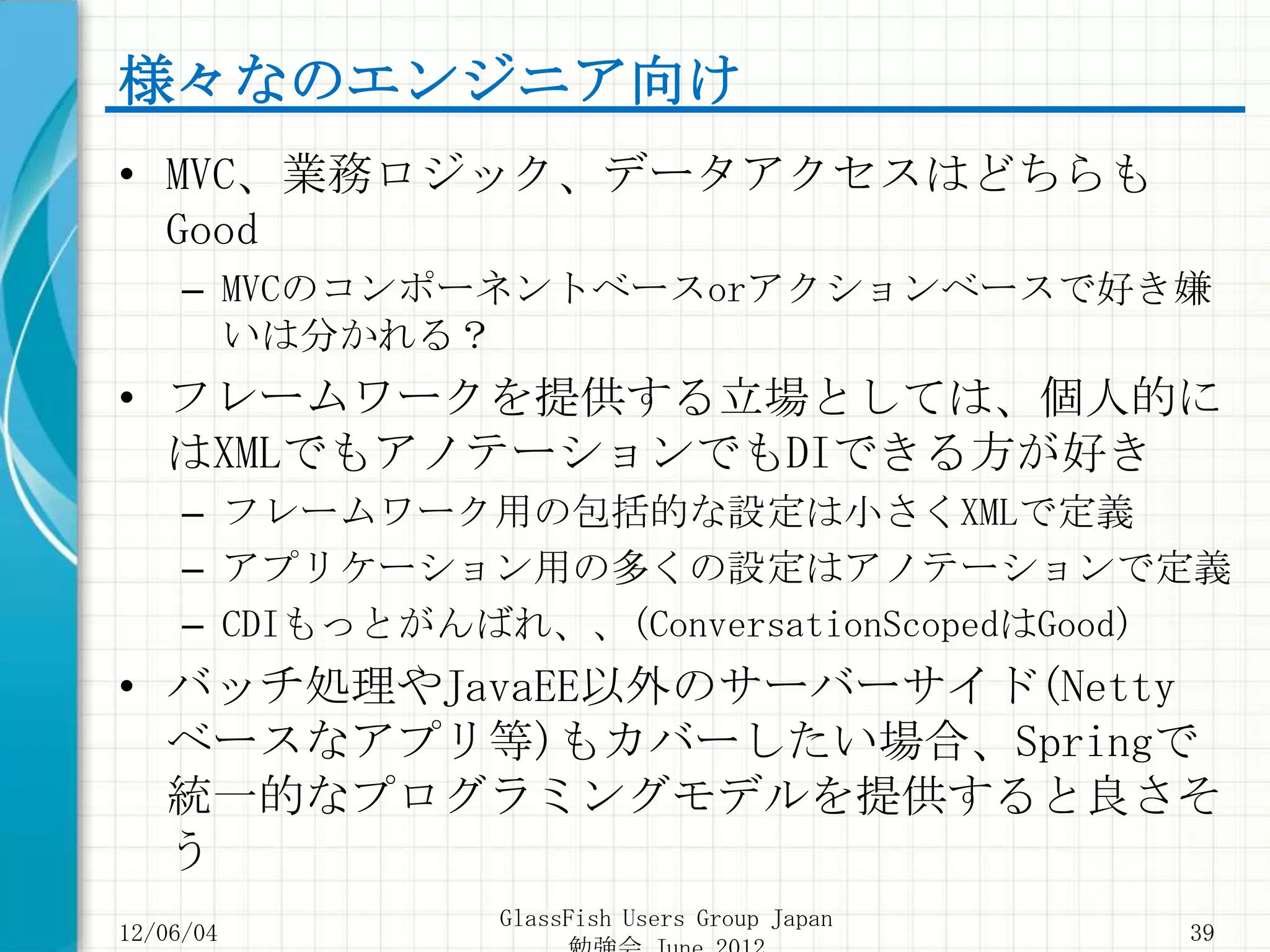様々なのエンジニア向け
• MVC、業務ロジック、データアクセスはどちらも
  Good
     – MVCのコンポーネントベースorアクションベースで好き嫌
       いは分かれる？
• フレームワークを提供する立場としては、個人的に
  はXMLでもアノテーションでもDIできる方が好き
     – フレームワーク用の包括的な設定は小さくXMLで定義
     – アプリケーション用の多くの設定はアノテーションで定義
     – CDIもっとがんばれ、、(ConversationScopedはGood)
• バッチ処理やJavaEE以外のサーバーサイド(Netty
  ベースなアプリ等)もカバーしたい場合、Springで
  統一的なプログラミングモデルを提供すると良さそ
  う
                GlassFish Users Group Japan
12/06/04                                      39
 