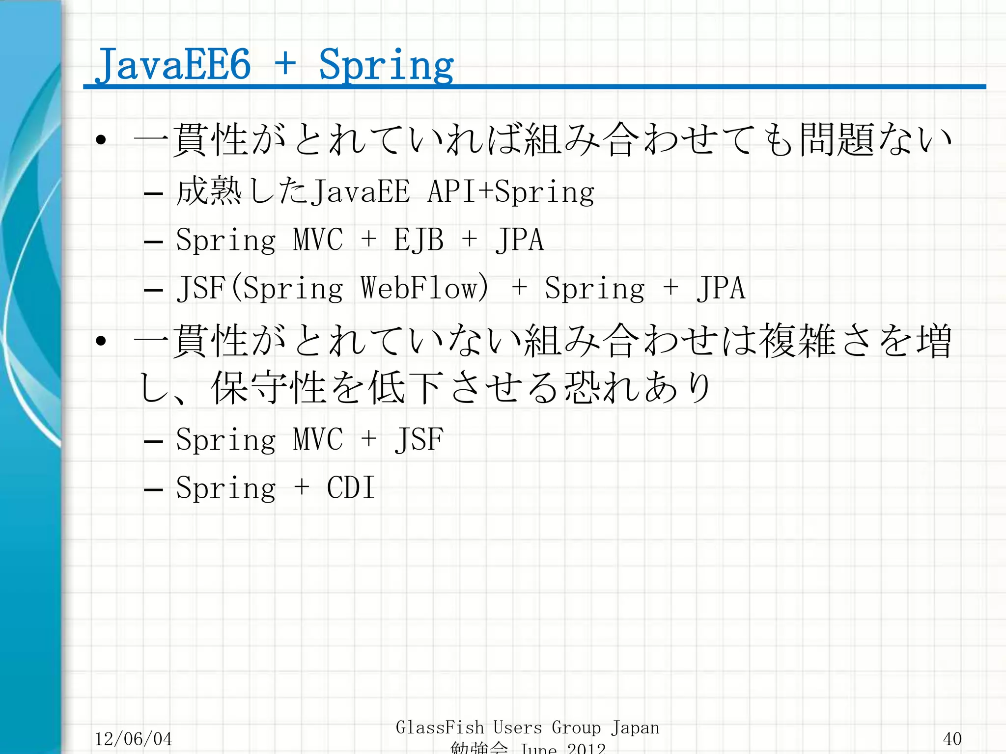 JavaEE6 + Spring
• 一貫性がとれていれば組み合わせても問題ない
     – 成熟したJavaEE API+Spring
     – Spring MVC + EJB + JPA
     – JSF(Spring WebFlow) + Spring + JPA
• 一貫性がとれていない組み合わせは複雑さを増
  し、保守性を低下させる恐れあり
     – Spring MVC + JSF
     – Spring + CDI




                    GlassFish Users Group Japan
12/06/04                                          40
 