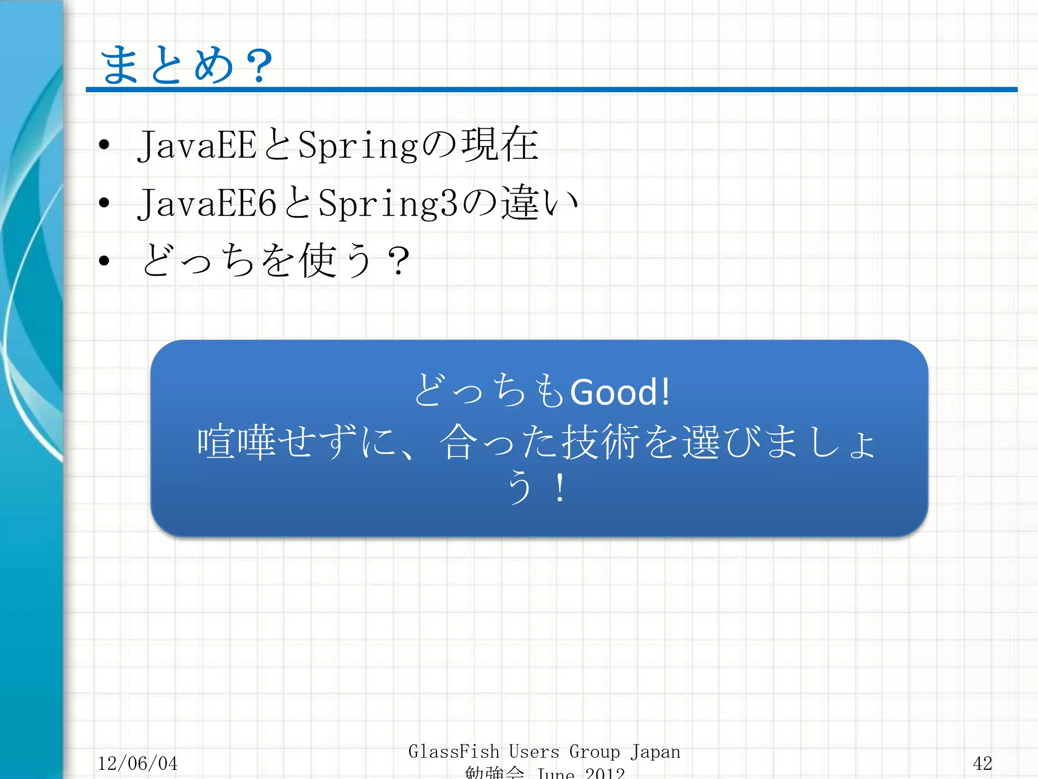 まとめ？
• JavaEEとSpringの現在
• JavaEE6とSpring3の違い
• どっちを使う？


                どっちもGood!
           喧嘩せずに、合った技術を選びましょ
                  う！




                GlassFish Users Group Japan
12/06/04                                      42
 