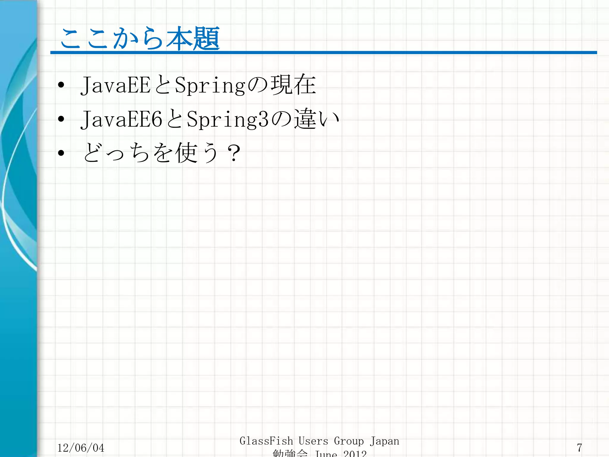ここから本題
• JavaEEとSpringの現在
• JavaEE6とSpring3の違い
• どっちを使う？




            GlassFish Users Group Japan
12/06/04                                  7
 