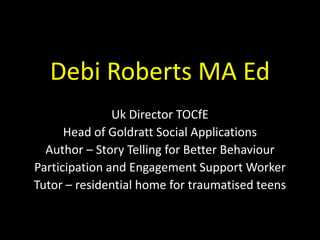 Debi Roberts MA Ed
               Uk Director TOCfE
      Head of Goldratt Social Applications
  Author – Story Telling for Better Behaviour
Participation and Engagement Support Worker
Tutor – residential home for traumatised teens
 