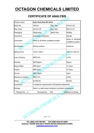 OCTAGON CHEMICALS LIMITED
CERTIFICATE OF ANALYSIS
TEL:0086-13071891945 FAX:0086-0535-6715688
Address: ROOM 5032,NO.9 YANAN ROAD,HANGZHOU,CHINA
sales@octagonchem.com
Page 1 of 1
Product name Kojic Acid (Cas 501-30-4)
Batch No. 190122 Mfg. date 2019.01.22
Rep. Date 2019.01.25 Exp. date 2021.01.21
Packaging 25kg/carton Batch Size 5500kg
Test Items Standards: Enterprise Results
Characters White to off-White crystalline powder
White to off-White
crystalline powder
Identification Should conform Conforms
Melting Point 152°C~156°C 154.7°C~155.0°C
Loss of Drying NMT0.5% 0.18%
Chloride NMT50ppm 25ppm
Heavy Metal NMT3ppm <0.1ppm
Arsenic NMT1ppm <0.1ppm
Ferrum NMT10ppm 7ppm
Residue on ignition NMT0.1% 0.09%
Assay NLT99.0% 99.60%
Conclusion It meets the requirements of Enterprise Standards
Storage Store in a well-closed container at ambient temperature
Prepared by: LI Reviewed by: WEI Released by:Zhang
 