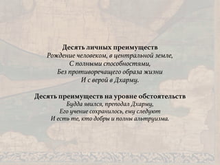 Десять личных преимуществ
Рождение человеком, в центральной земле,
С полными способностями,
Без противоречащего образа жизни
И с верой в Дхарму.
Десять преимуществ на уровне обстоятельств
Будда явился, преподал Дхарму,
Его учение сохранилось, ему следуют
И есть те, кто добры и полны альтруизма.
 