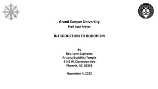 Grand Canyon University
Prof. Stan Meyer
INTRODUCTION TO BUDDHISM
By
Rev. Lynn Sugiyama
Arizona Buddhist Temple
4142 W. Clarendon Ave
Phoenix, AZ 85302
November 4, 2022
 