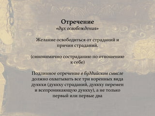Причины и следствия:
общие свойства кармы
Отречение
«дух освобождения»
Желание освободиться от страданий и
причин страданий.
 
(синонимично состраданию по отношению
к себе)
Подлинное отречение в буддийском смысле
должно охватывать все три коренных вида
дуккхи (дуккху страданий, дуккху перемен
и всепроникающую дуккху), а не только
первый или первые два
 
