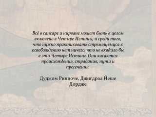 Всё в сансаре и нирване может быть в целом
включено в Четыре Истины, и среди того,
что нужно практиковать стремящемуся к
освобождению нет ничего, что не входило бы
в эти Четыре Истины. Они касаются
происхождения, страдания, пути и
пресечения.
Дуджом Ринпоче, Джигдрал Йеше
Дордже
 