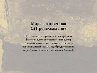 Причины и следствия:
общие свойства кармы
Мирская причина:
(2) Происхождение
Из неведения проистекают три яда;
Из трех ядов вытекают пять ядов;
Из пяти ядов проистекают три вида
загрязненной кармы (добродетельная,
недобродетельная и непоколебимая).
 
