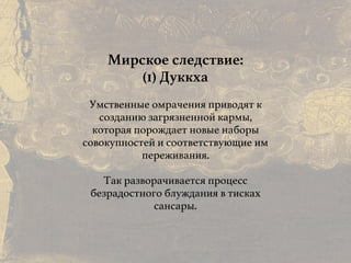 Причины и следствия:
общие свойства кармы
Мирское следствие:
(1) Дуккха
Умственные омрачения приводят к
созданию загрязненной кармы,
которая порождает новые наборы
совокупностей и соответствующие им
переживания.
Так разворачивается процесс
безрадостного блуждания в тисках
сансары.
 