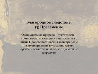 Причины и следствия:
общие свойства кармы
Благородное следствие:
(3) Пресечение
Окончательная природа – пустотность –
пронизывает все явления и нераздельна с
ними. Процесс постижения этой природы
на пути приводит к угасанию причин
дуккхи, и остается лишь то, что дуккхой не
затронуто.
 