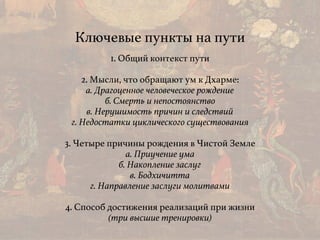 Ключевые пункты на пути
1. Общий контекст пути
2. Мысли, что обращают ум к Дхарме: 
а. Драгоценное человеческое рождение 
б. Смерть и непостоянство 
в. Нерушимость причин и следствий 
г. Недостатки циклического существования
3. Четыре причины рождения в Чистой Земле
а. Приучение ума
б. Накопление заслуг
в. Бодхичитта
г. Направление заслуги молитвами
4. Способ достижения реализаций при жизни
(три высшие тренировки)
 