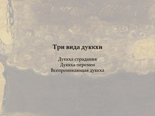 Причины и следствия:
общие свойства кармы
Три вида дуккхи
Дуккха страдания
Дуккха перемен
Всепроникающая дуккха
 
