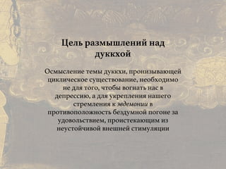 Причины и следствия:
общие свойства кармы
Цель размышлений над
дуккхой
Осмысление темы дуккхи, пронизывающей
циклическое существование, необходимо
не для того, чтобы вогнать нас в
депрессию, а для укрепления нашего
стремления к эвдемонии в
противоположность бездумной погоне за
удовольствием, проистекающим из
неустойчивой внешней стимуляции
 
