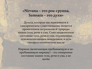 Причины и следствия:
общие свойства кармы
«Nirvana – это рок-группа,
Samsara – это духи»
Дуккха, которую мы переживаем в
сансарическом существовании, является
проявлением загрязненной природы
наших тела, речи и ума. Само загрязненное
состояние тела, речи и ума, отравленных
основополагающим неведением, и есть
сансара в техническом мысле
Нирвана (включающая пребывающую и не-
пребывающую нирвану) – это очищенное
состояние наших тела, речи и ума, а не
место
 
