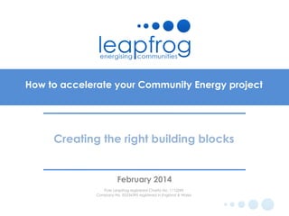 How to accelerate your Community Energy project

Creating the right building blocks

February 2014
Pure Leapfrog registered Charity No. 1112249
Company No. 05534395 registered in England & Wales

 