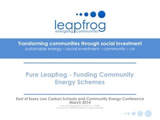 Transforming communities through social investment
sustainable energy – social investment – community – csr
East of Essex Low Carbon Schools and Community Energy Conference
March 2014
Pure Leapfrog registered Charity No. 1112249
Company No. 05534395 registered in England & Wales
Pure Leapfrog - Funding Community
Energy Schemes
 