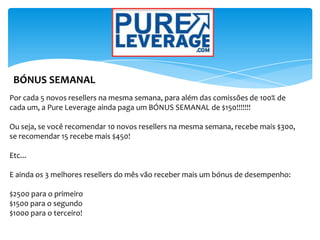 BÓNUS SEMANAL
Por cada 5 novos resellers na mesma semana, para além das comissões de 100% de
cada um, a Pure Leverage ainda paga um BÓNUS SEMANAL de $150!!!!!!!
Ou seja, se você recomendar 10 novos resellers na mesma semana, recebe mais $300,
se recomendar 15 recebe mais $450!
Etc...
E ainda os 3 melhores resellers do mês vão receber mais um bónus de desempenho:
$2500 para o primeiro
$1500 para o segundo
$1000 para o terceiro!
 