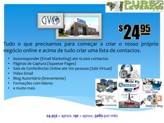 Tudo o que precisamos para começar a criar o nosso próprio
negócio online e acima de tudo criar uma lista de contactos.
• Autoresponder (Email Marketing) até 10.000 contactos
• Páginas de Captura (Squeeze Pages)
• Sala de Conferências Online até 100 pessoas (Sala Virtual)
• Video Email
• Blog Autoritário (brevemente)
• Formações com líderes
• e muito mais
24.95$ = aprox. 19€ = aprox. 50R$ por mês
 