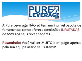 A Pure Leverage NÃO só tem um incrível pacote de
ferramentas como oferece comissões ILIMITADAS
de 100% aos seus revendedores
Resumindo: Você vai ser MUITO bem pago apenas
pela sua equipa usar o seu sistema!
 