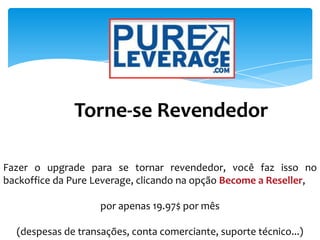 Fazer o upgrade para se tornar revendedor, você faz isso no
backoffice da Pure Leverage, clicando na opção Become a Reseller,
por apenas 19.97$ por mês
(despesas de transações, conta comerciante, suporte técnico...)
Torne-se Revendedor
 