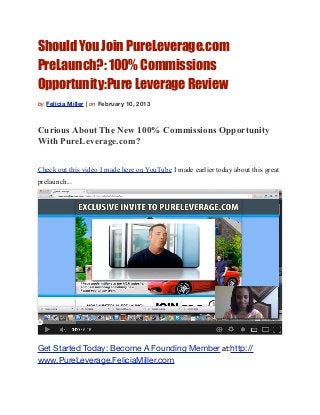 Should You Join PureLeverage.com
PreLaunch?: 100% Commissions
Opportunity:Pure Leverage Review
by Felicia Miller | on February 10, 2013



Curious About The New 100% Commissions Opportunity
With PureLeverage.com?

Check out this video I made here on YouTube I made earlier today about this great
prelaunch...




Get Started Today: Become A Founding Member at:http://
www.PureLeverage.FeliciaMiller.com
 