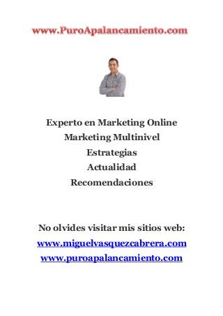 Experto en Marketing Online
Marketing Multinivel
Estrategias
Actualidad
Recomendaciones
No olvides visitar mis sitios web:
www.miguelvasquezcabrera.com
www.puroapalancamiento.com
 