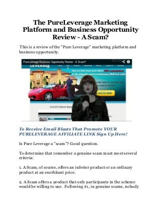 The PureLeverage Marketing
  Platform and Business Opportunity
          Review - A Scam?
This is a review of the "Pure Leverage" marketing platform and
business opportunity.




To Receive Email Blasts That Promote YOUR
PURELEVERAGE AFFILIATE LINK Sign Up Here!

Is Pure Leverage a "scam"? Good question.

To determine that remember a genuine scam must meet several
criteria:

1. A Scam, of course, offers an inferior product or an ordinary
product at an exorbitant price.

2. A Scam offers a product that only participants in the scheme
would be willing to use. Following #1, in genuine scams, nobody
 