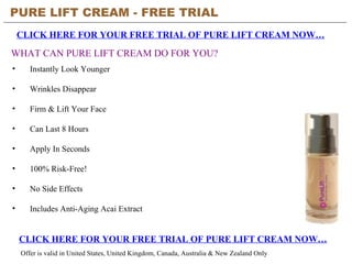 PURE LIFT CREAM - FREE TRIAL   CLICK HERE FOR YOUR FREE TRIAL OF PURE LIFT CREAM NOW… CLICK HERE FOR YOUR FREE TRIAL OF PURE LIFT CREAM NOW… Offer is valid in United States, United Kingdom, Canada, Australia & New Zealand Only WHAT CAN PURE LIFT CREAM DO FOR YOU? ,[object Object],[object Object],[object Object],[object Object],[object Object],[object Object],[object Object],[object Object]