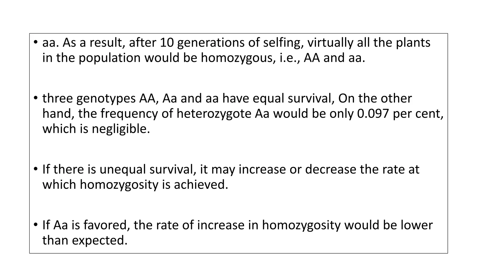 • aa. As a result, after 10 generations of selfing, virtually all the plants
in the population would be homozygous, i.e., AA and aa.
• three genotypes AA, Aa and aa have equal survival, On the other
hand, the frequency of heterozygote Aa would be only 0.097 per cent,
which is negligible.
• If there is unequal survival, it may increase or decrease the rate at
which homozygosity is achieved.
• If Aa is favored, the rate of increase in homozygosity would be lower
than expected.
 