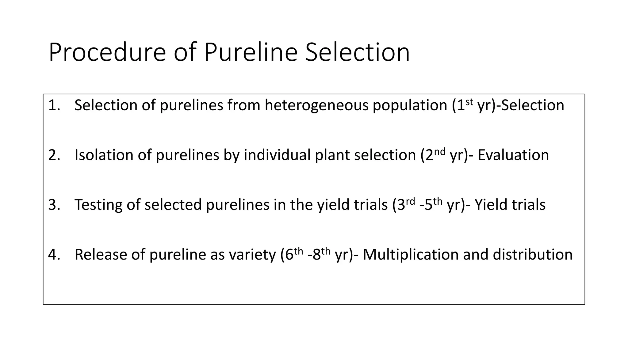 Procedure of Pureline Selection
1. Selection of purelines from heterogeneous population (1st yr)-Selection
2. Isolation of purelines by individual plant selection (2nd yr)- Evaluation
3. Testing of selected purelines in the yield trials (3rd -5th yr)- Yield trials
4. Release of pureline as variety (6th -8th yr)- Multiplication and distribution
 
