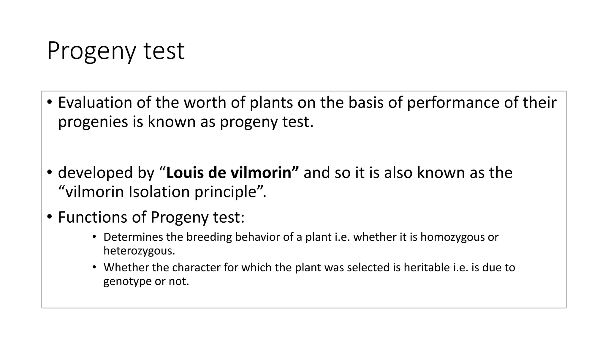 Progeny test
• Evaluation of the worth of plants on the basis of performance of their
progenies is known as progeny test.
• developed by “Louis de vilmorin” and so it is also known as the
“vilmorin Isolation principle”.
• Functions of Progeny test:
• Determines the breeding behavior of a plant i.e. whether it is homozygous or
heterozygous.
• Whether the character for which the plant was selected is heritable i.e. is due to
genotype or not.
 