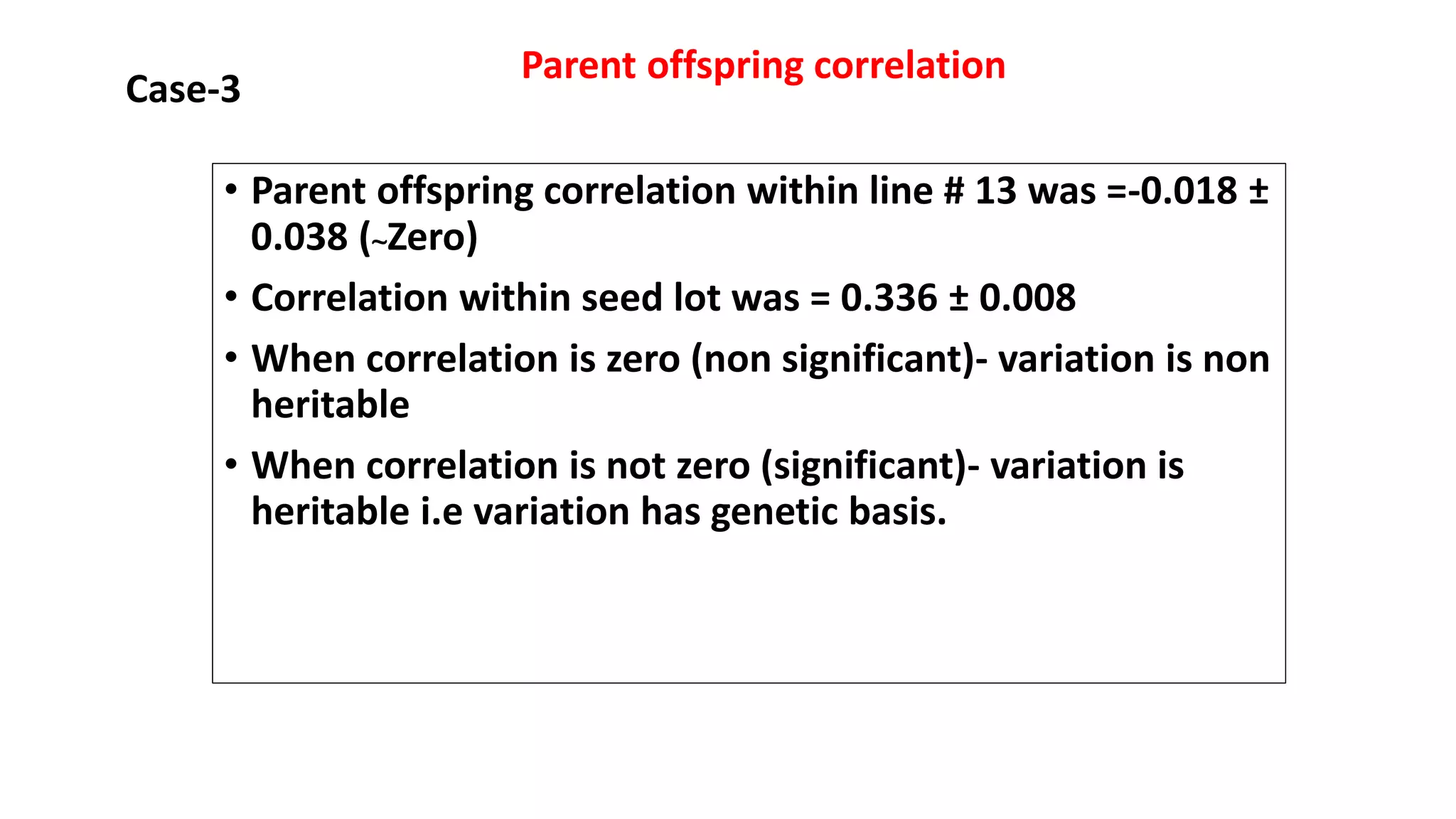 • Parent offspring correlation within line # 13 was =-0.018 ±
0.038 (~Zero)
• Correlation within seed lot was = 0.336 ± 0.008
• When correlation is zero (non significant)- variation is non
heritable
• When correlation is not zero (significant)- variation is
heritable i.e variation has genetic basis.
Case-3
Parent offspring correlation
 