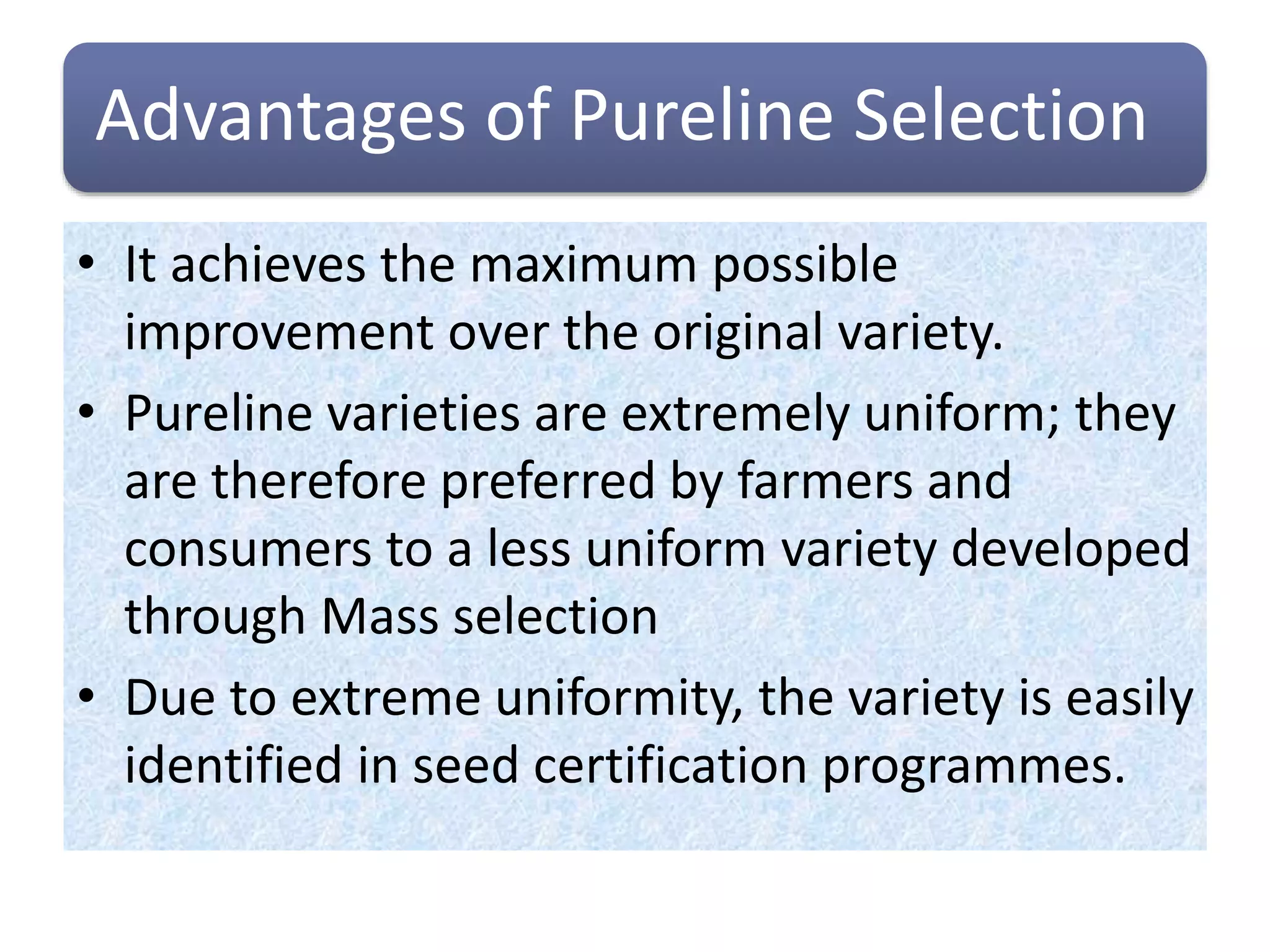 Advantages of Pureline Selection
• It achieves the maximum possible
improvement over the original variety.
• Pureline varieties are extremely uniform; they
are therefore preferred by farmers and
consumers to a less uniform variety developed
through Mass selection
• Due to extreme uniformity, the variety is easily
identified in seed certification programmes.
 