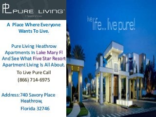 A Place Where Everyone
       Wants To Live.

    Pure Living Heathrow
 Apartments In Lake Mary Fl
And See What Five Star Resort
Apartment Living Is All About.
      To Live Pure Call
       (866) 714-6975

Address:740 Savory Place
        Heathrow,
        Florida 32746
 