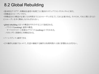 8.2 Global Rebuilding
・基本的なアイデア : 再構成を通常の処理ごとに数回のステップでインクリメンタルに実行。
・再構成はコルーチンで行う。
・再構成された構造が必要になる時間までにはコルーチンが完了しておく必要がある。そのため、それに間に合うよう
にコルーチンを早く開始しなければならない。
・global rebuilding は2つの構造をやりくりすることで達成される。
　 - プライマリ(working): 通常の構造。
すべてのクエリーと更新はプライマリ (working)上で行われる。
　 - セカンダリ: 段階的に再構成される。
・パーシステンス：維持できる
・どの操作も高価でないので、任意の継続する操作は処理時間の上限に影響をおよぼさない。

 